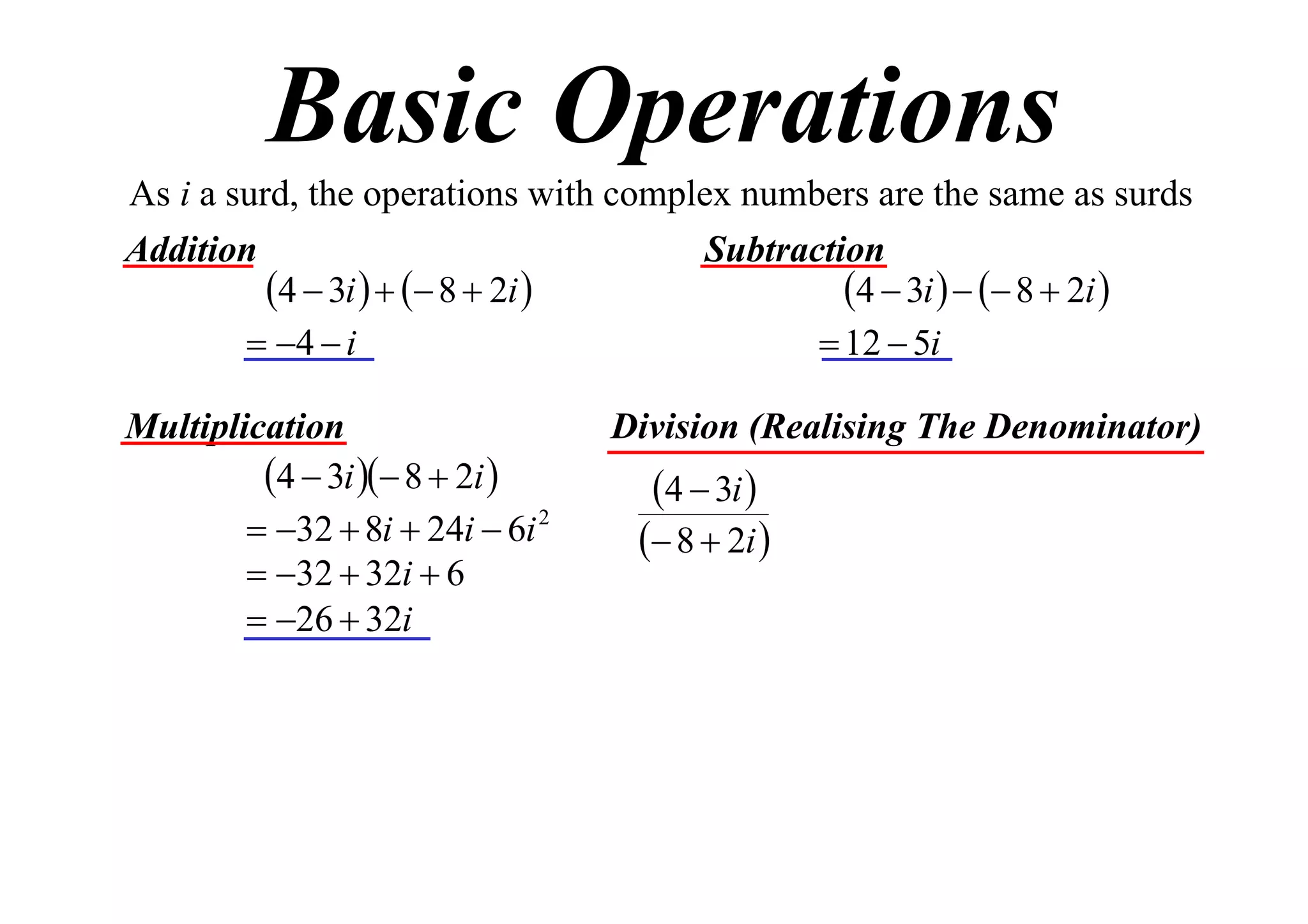 Basic Operations
As i a surd, the operations with complex numbers are the same as surds
Addition
Subtraction
4  3i    8  2i 
4  3i    8  2i 
 4  i
 12  5i
Multiplication
4  3i  8  2i 
 32  8i  24i  6i 2
 32  32i  6
 26  32i

Division (Realising The Denominator)

4  3i 

 8  2i 

 