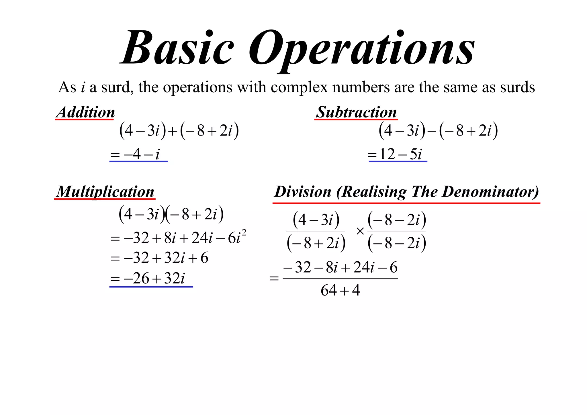 Basic Operations
As i a surd, the operations with complex numbers are the same as surds
Addition
Subtraction
4  3i    8  2i 
4  3i    8  2i 
 4  i
 12  5i
Multiplication
4  3i  8  2i 
 32  8i  24i  6i 2
 32  32i  6
 26  32i

Division (Realising The Denominator)

4  3i 

 8  2i 

 8  2i   8  2i 
 32  8i  24i  6

64  4

 