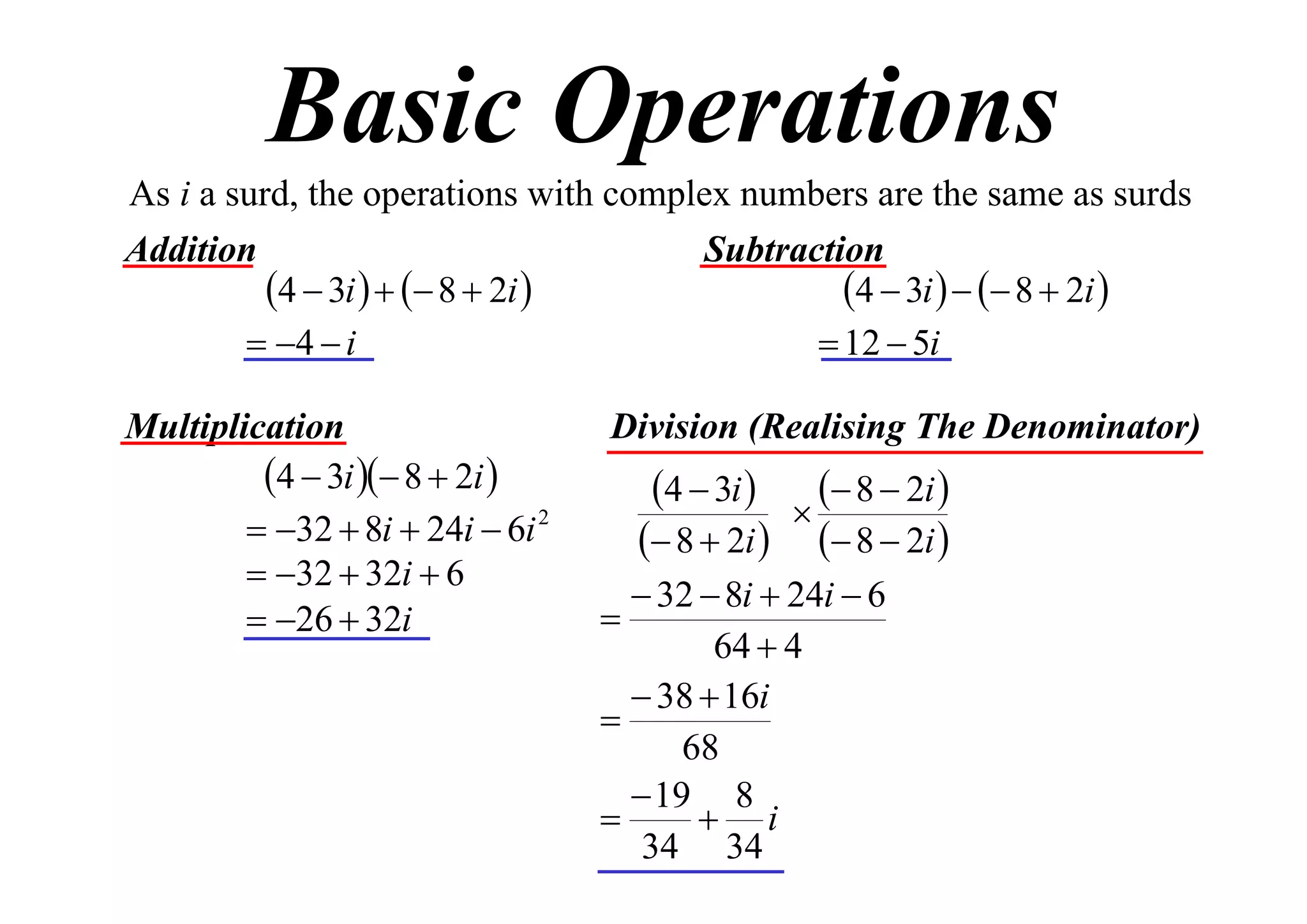 Basic Operations
As i a surd, the operations with complex numbers are the same as surds
Addition
Subtraction
4  3i    8  2i 
4  3i    8  2i 
 4  i
 12  5i
Multiplication
4  3i  8  2i 
 32  8i  24i  6i 2
 32  32i  6
 26  32i

Division (Realising The Denominator)

4  3i 

 8  2i 

 8  2i   8  2i 
 32  8i  24i  6

64  4
 38  16i

68
 19 8

 i
34 34

 