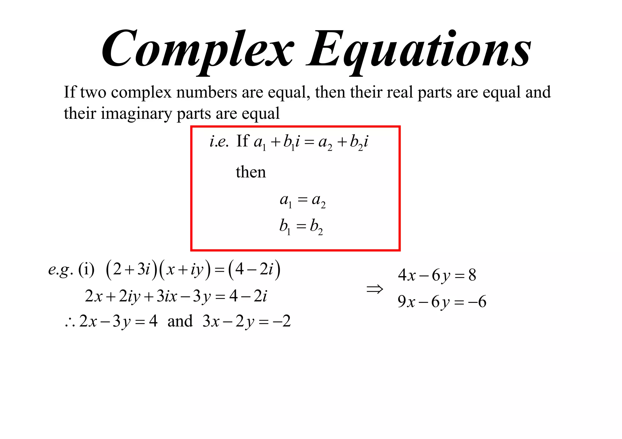 Complex Equations
If two complex numbers are equal, then their real parts are equal and
their imaginary parts are equal
i.e. If a1  b1i  a2  b2i
then
a1  a2
b1  b2
e.g . (i)

 2  3i  x  iy    4  2i 

2 x  2iy  3ix  3 y  4  2i
 2 x  3 y  4 and 3 x  2 y  2

4x  6 y  8

9 x  6 y  6

 