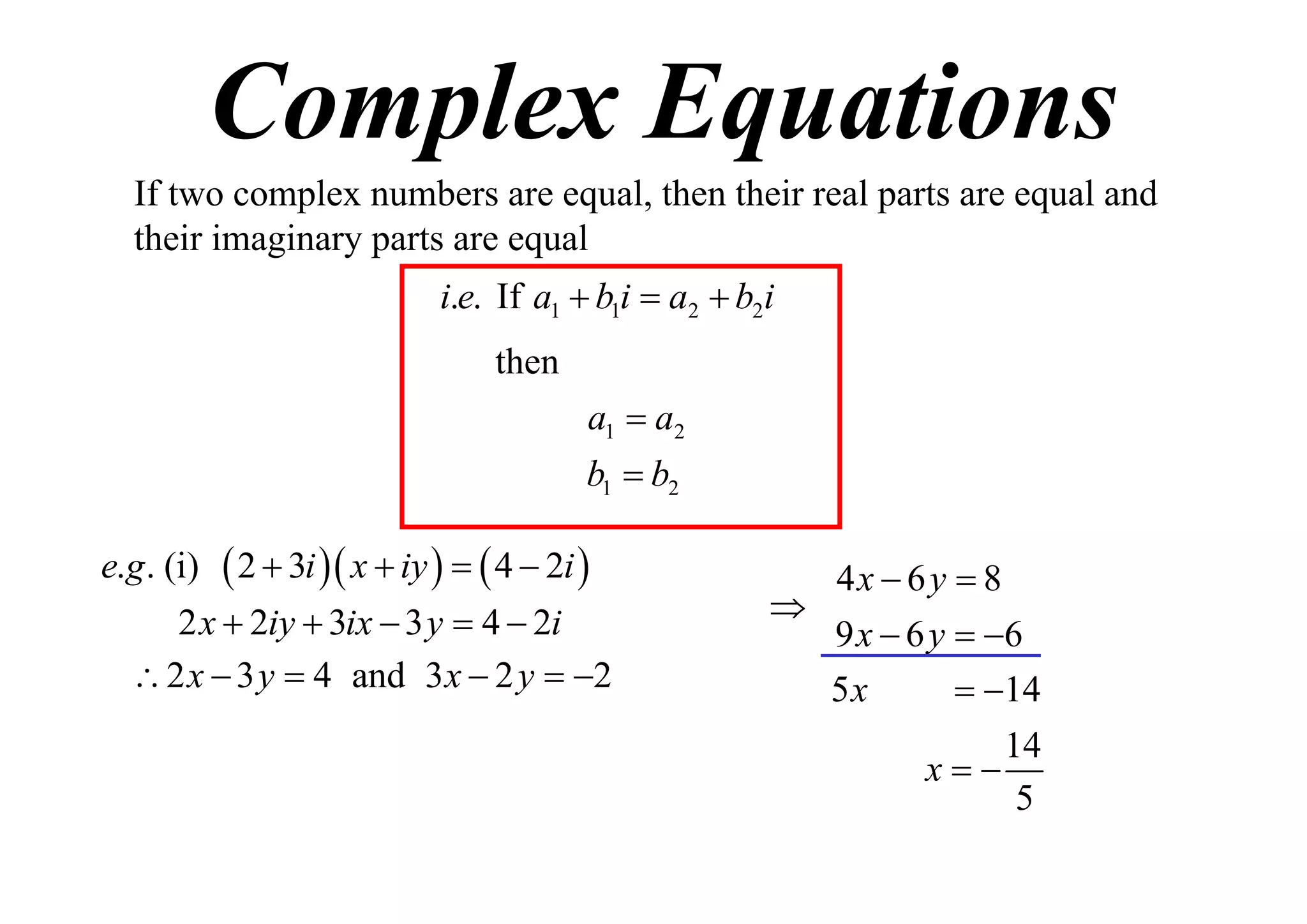 Complex Equations
If two complex numbers are equal, then their real parts are equal and
their imaginary parts are equal
i.e. If a1  b1i  a2  b2i
then
a1  a2
b1  b2
e.g . (i)

 2  3i  x  iy    4  2i 

2 x  2iy  3ix  3 y  4  2i
 2 x  3 y  4 and 3 x  2 y  2

4x  6 y  8

9 x  6 y  6
5x
 14
14
x
5

 