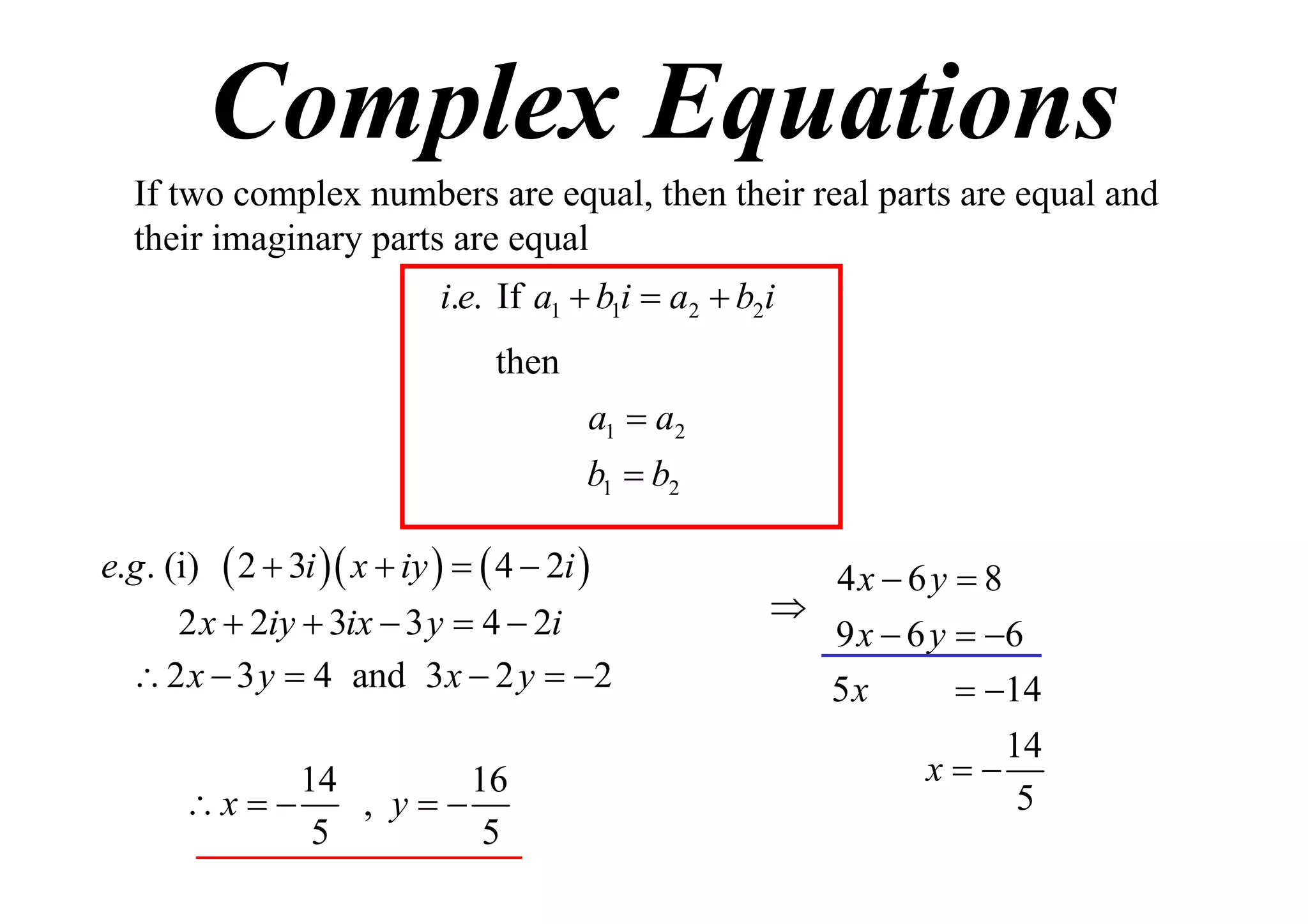 Complex Equations
If two complex numbers are equal, then their real parts are equal and
their imaginary parts are equal
i.e. If a1  b1i  a2  b2i
then
a1  a2
b1  b2
e.g . (i)

 2  3i  x  iy    4  2i 

2 x  2iy  3ix  3 y  4  2i
 2 x  3 y  4 and 3 x  2 y  2
14
16
, y
x  
5
5

4x  6 y  8

9 x  6 y  6
5x
 14
14
x
5

 