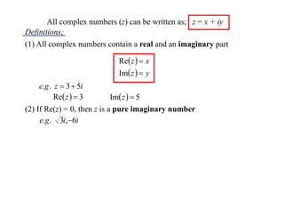 All complex numbers (z) can be written as; z = x + iy
Definitions;
(1) All complex numbers contain a real and an imaginary part
Re z   x
Im z   y

e.g . z  3  5i
Re z   3
Im z   5
(2) If Re(z) = 0, then z is a pure imaginary number
e.g . 3i,6i

 