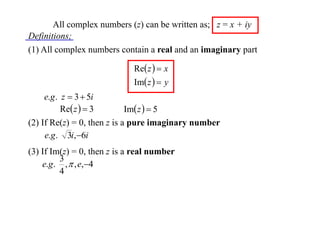 All complex numbers (z) can be written as; z = x + iy
Definitions;
(1) All complex numbers contain a real and an imaginary part
Re z   x
Im z   y

e.g . z  3  5i
Re z   3
Im z   5
(2) If Re(z) = 0, then z is a pure imaginary number
e.g . 3i,6i
(3) If Im(z) = 0, then z is a real number
3
e.g . ,  , e,4
4

 
