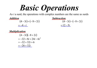 Basic Operations
As i a surd, the operations with complex numbers are the same as surds
Addition
Subtraction
4  3i    8  2i 
4  3i    8  2i 
 4  i
 12  5i
Multiplication
4  3i  8  2i 
 32  8i  24i  6i 2
 32  32i  6
 26  32i

 
