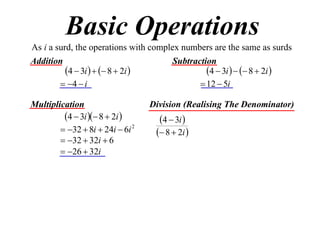Basic Operations
As i a surd, the operations with complex numbers are the same as surds
Addition
Subtraction
4  3i    8  2i 
4  3i    8  2i 
 4  i
 12  5i
Multiplication
4  3i  8  2i 
 32  8i  24i  6i 2
 32  32i  6
 26  32i

Division (Realising The Denominator)

4  3i 

 8  2i 

 