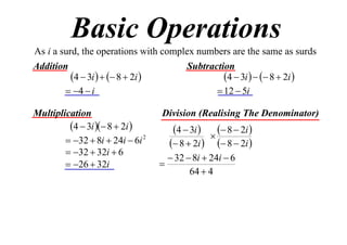 Basic Operations
As i a surd, the operations with complex numbers are the same as surds
Addition
Subtraction
4  3i    8  2i 
4  3i    8  2i 
 4  i
 12  5i
Multiplication
4  3i  8  2i 
 32  8i  24i  6i 2
 32  32i  6
 26  32i

Division (Realising The Denominator)

4  3i 

 8  2i 

 8  2i   8  2i 
 32  8i  24i  6

64  4

 