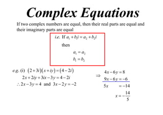 Complex Equations
If two complex numbers are equal, then their real parts are equal and
their imaginary parts are equal
i.e. If a1  b1i  a2  b2i
then
a1  a2
b1  b2
e.g . (i)

 2  3i  x  iy    4  2i 

2 x  2iy  3ix  3 y  4  2i
 2 x  3 y  4 and 3 x  2 y  2

4x  6 y  8

9 x  6 y  6
5x
 14
14
x
5

 