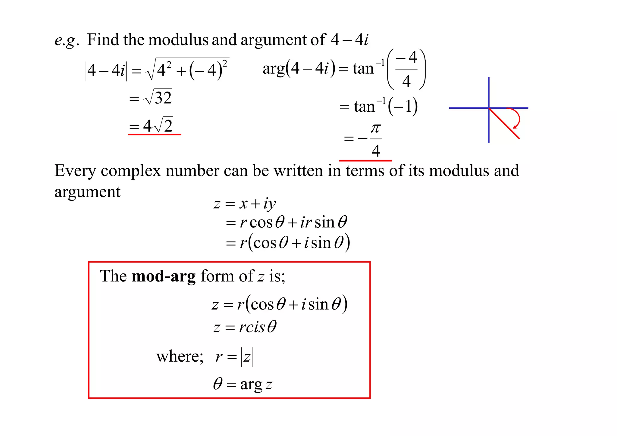 e.g . Find the modulus and argument of 4  4i

4  4i  4   4 
2

2

 32
4 2

 4
arg4  4i   tan  
 4 
 tan 1  1
1





4
Every complex number can be written in terms of its modulus and
argument
z  x  iy
 r cos  ir sin 
 r cos  i sin  
The mod-arg form of z is;
z  r cos  i sin  
z  rcis

where; r  z

  arg z

 