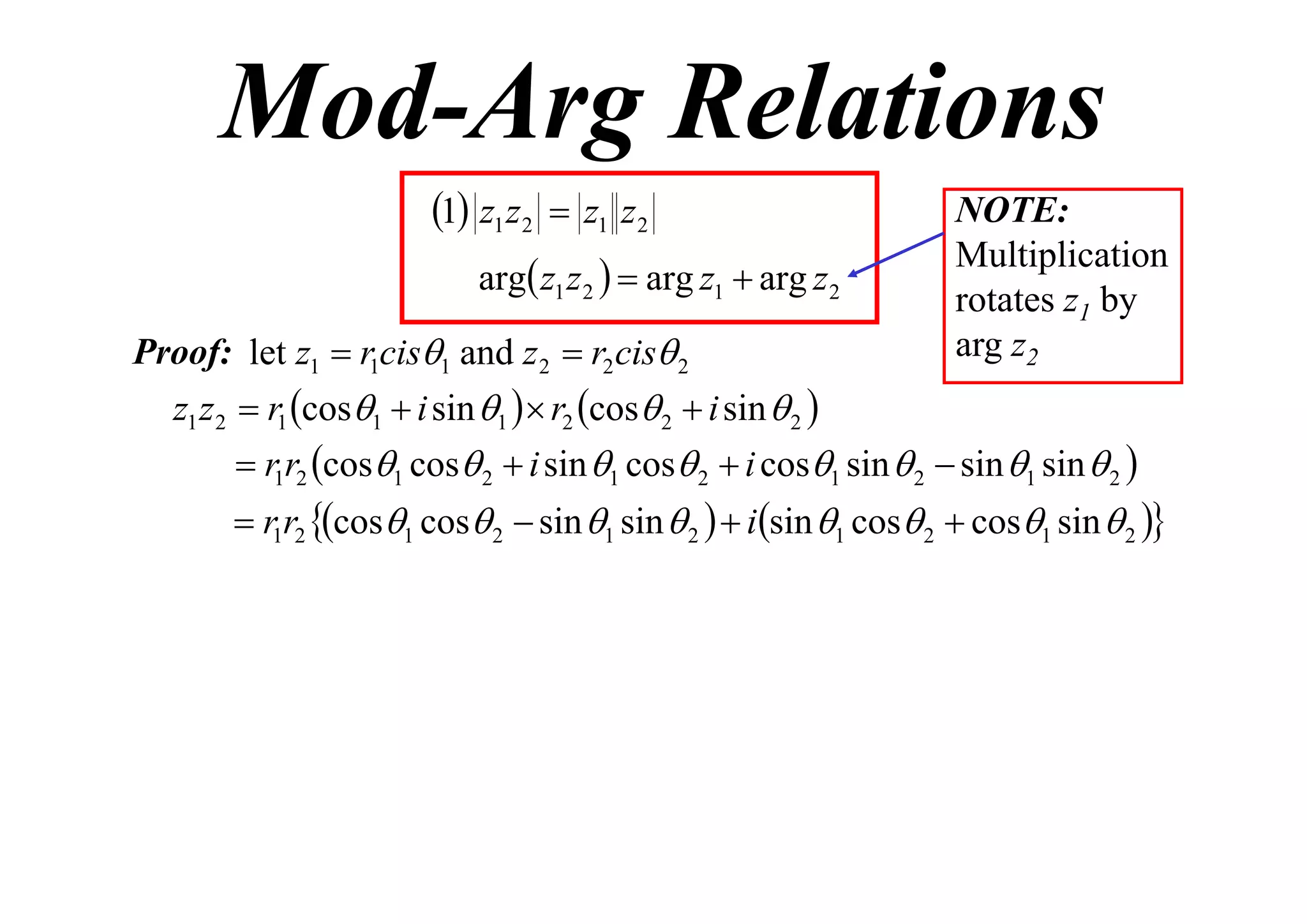 Mod-Arg Relations
1 z1 z2  z1 z2
arg z1 z 2   arg z1  arg z 2
Proof: let z1  r1cis1 and z 2  r2 cis 2

NOTE:
Multiplication
rotates z1 by
arg z2

z1 z 2  r1 cos1  i sin 1   r2 cos 2  i sin  2 
 r1r2 cos1 cos 2  i sin 1 cos 2  i cos1 sin  2  sin 1 sin  2 

 r1r2 cos1 cos 2  sin 1 sin  2   isin 1 cos 2  cos1 sin  2 

 