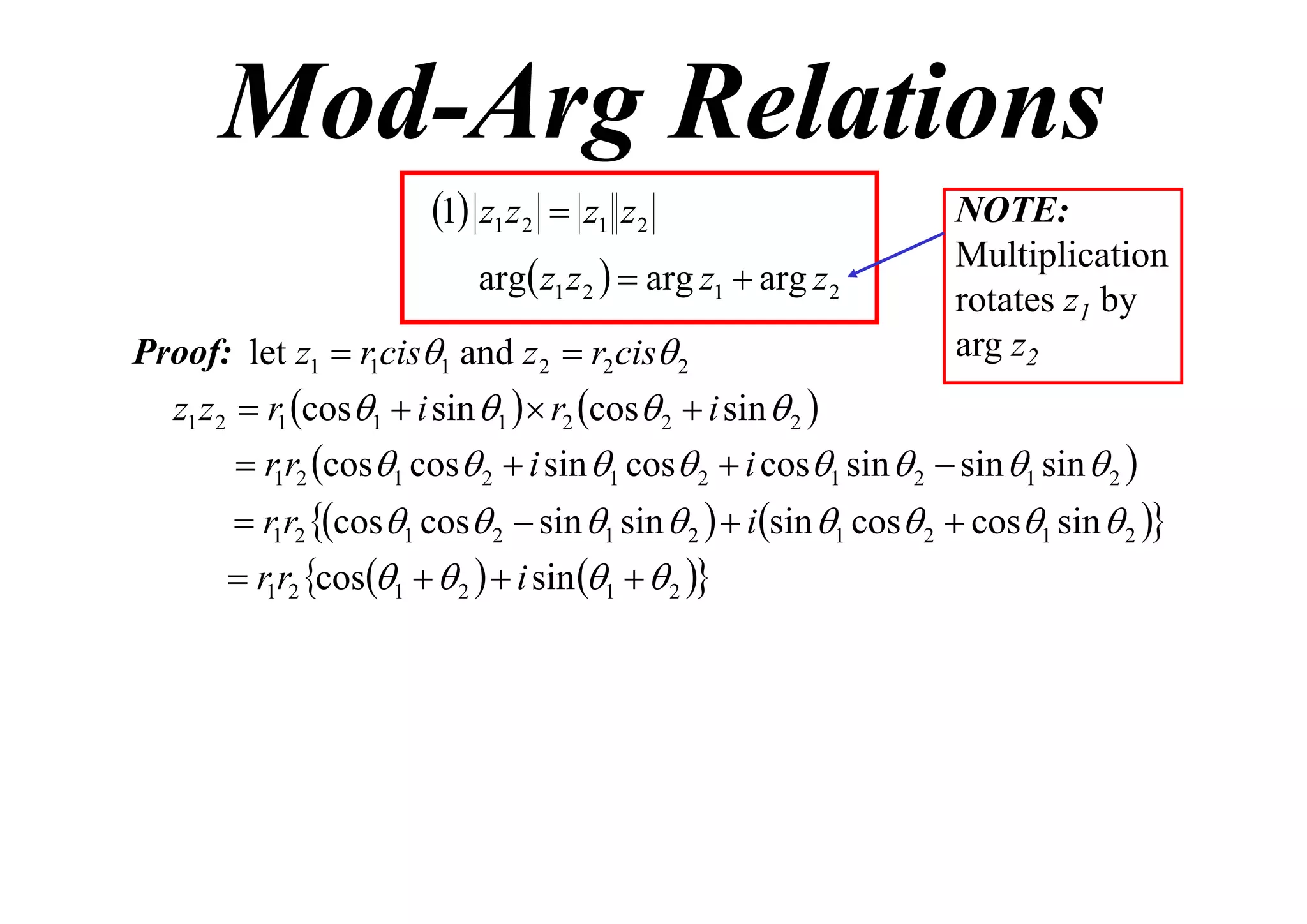 Mod-Arg Relations
1 z1 z2  z1 z2
arg z1 z 2   arg z1  arg z 2
Proof: let z1  r1cis1 and z 2  r2 cis 2

NOTE:
Multiplication
rotates z1 by
arg z2

z1 z 2  r1 cos1  i sin 1   r2 cos 2  i sin  2 
 r1r2 cos1 cos 2  i sin 1 cos 2  i cos1 sin  2  sin 1 sin  2 

 r1r2 cos1 cos 2  sin 1 sin  2   isin 1 cos 2  cos1 sin  2 

 r1r2 cos1   2   i sin 1   2 

 