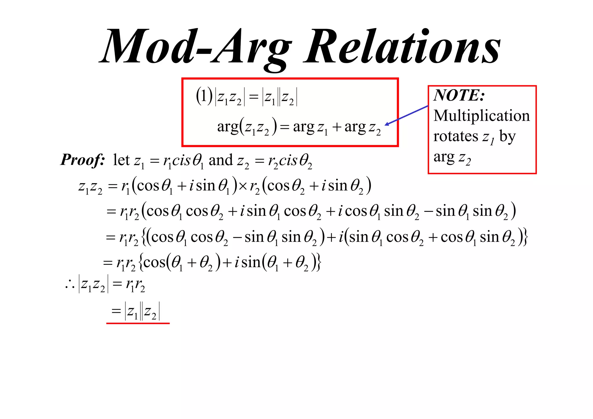 Mod-Arg Relations
1 z1 z2  z1 z2
arg z1 z 2   arg z1  arg z 2
Proof: let z1  r1cis1 and z 2  r2 cis 2

NOTE:
Multiplication
rotates z1 by
arg z2

z1 z 2  r1 cos1  i sin 1   r2 cos 2  i sin  2 
 r1r2 cos1 cos 2  i sin 1 cos 2  i cos1 sin  2  sin 1 sin  2 

 r1r2 cos1 cos 2  sin 1 sin  2   isin 1 cos 2  cos1 sin  2 

 r1r2 cos1   2   i sin 1   2 
 z1 z 2  r1r2

 z1 z 2

 