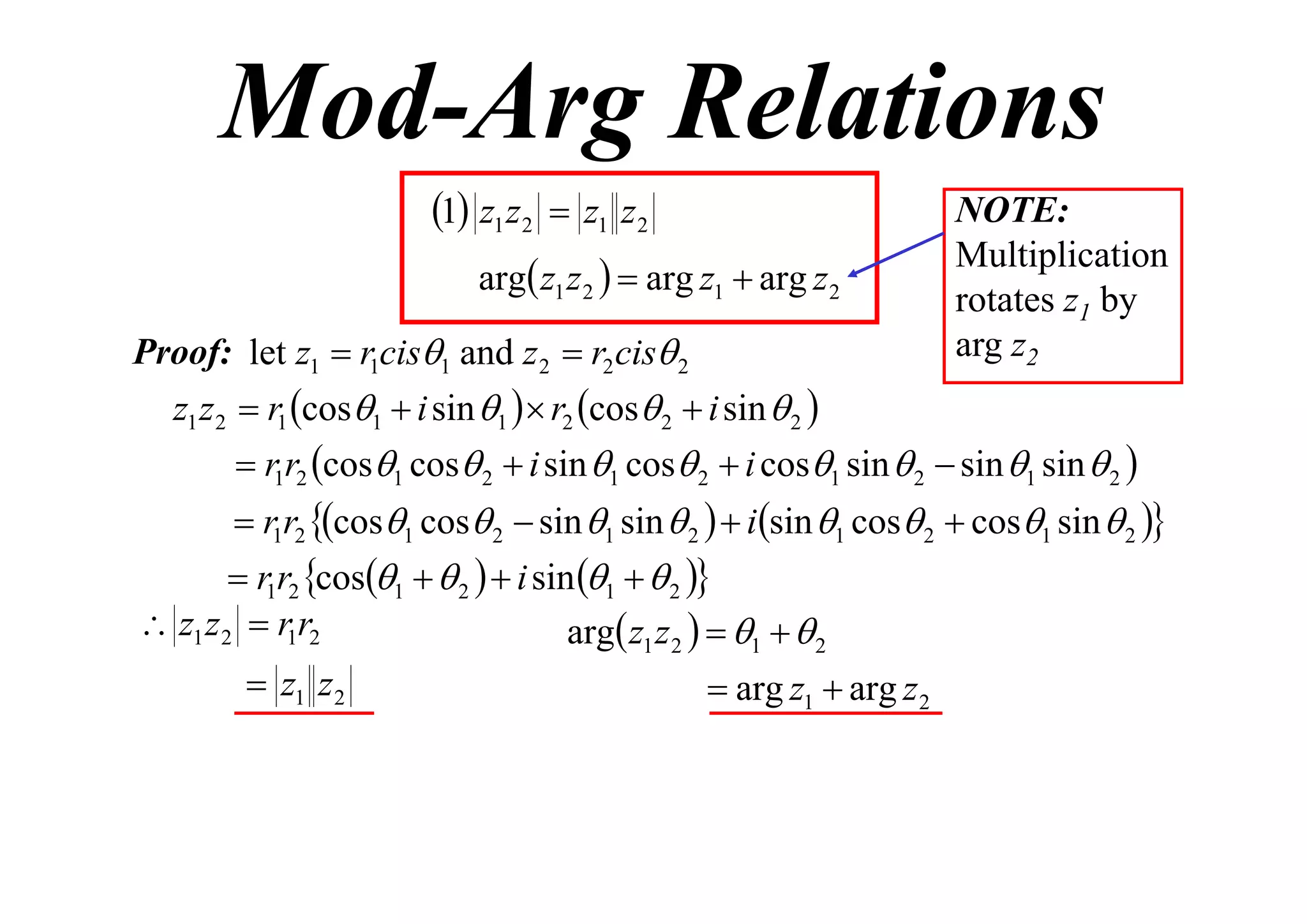 Mod-Arg Relations
1 z1 z2  z1 z2
arg z1 z 2   arg z1  arg z 2
Proof: let z1  r1cis1 and z 2  r2 cis 2

NOTE:
Multiplication
rotates z1 by
arg z2

z1 z 2  r1 cos1  i sin 1   r2 cos 2  i sin  2 
 r1r2 cos1 cos 2  i sin 1 cos 2  i cos1 sin  2  sin 1 sin  2 

 r1r2 cos1 cos 2  sin 1 sin  2   isin 1 cos 2  cos1 sin  2 

 r1r2 cos1   2   i sin 1   2 
 z1 z 2  r1r2
arg z1 z 2   1   2

 z1 z 2

 arg z1  arg z 2

 