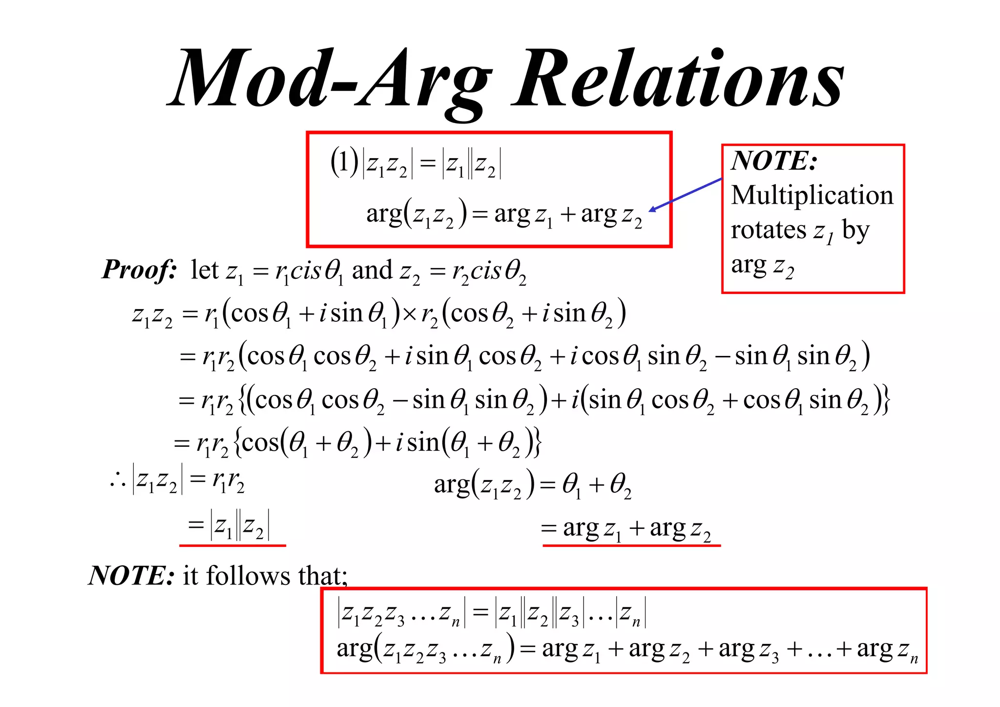 Mod-Arg Relations
1 z1 z2  z1 z2
arg z1 z 2   arg z1  arg z 2
Proof: let z1  r1cis1 and z 2  r2 cis 2

NOTE:
Multiplication
rotates z1 by
arg z2

z1 z 2  r1 cos1  i sin 1   r2 cos 2  i sin  2 
 r1r2 cos1 cos 2  i sin 1 cos 2  i cos1 sin  2  sin 1 sin  2 

 r1r2 cos1 cos 2  sin 1 sin  2   isin 1 cos 2  cos1 sin  2 

 r1r2 cos1   2   i sin 1   2 
 z1 z 2  r1r2
arg z1 z 2   1   2

 z1 z 2

 arg z1  arg z 2

NOTE: it follows that;
z1 z 2 z3  z n  z1 z 2 z3  z n
arg z1 z 2 z3  z n   arg z1  arg z 2  arg z3    arg z n

 