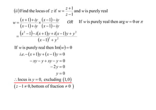 z 1
ii  Find the locus of z if w 
and w is purely real
z 1
 x  1  iy  x  1  iy OR If w is purely real then arg w  0 or 
w

 x  1  iy  x  1  iy

x


2

 1  i x  1 y  i x  1 y  y 2
 x  12  y 2

If w is purely real then Imw  0
i.e.   x  1 y   x  1 y  0
 xy  y  xy  y  0
 2y  0
y0
 locus is y  0, excluding 1,0 

 z  1  0, bottom of fraction  0 

 
