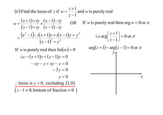 z 1
ii  Find the locus of z if w 
and w is purely real
z 1
 x  1  iy  x  1  iy OR If w is purely real then arg w  0 or 
w

 x  1  iy  x  1  iy
 z  1   0 or 
x 2  1  i x  1 y  i x  1 y  y 2
i.e. arg


2
 z 1
 x  1  y 2
If w is purely real then Imw  0
i.e.   x  1 y   x  1 y  0
 xy  y  xy  y  0
 2y  0
y0
 locus is y  0, excluding 1,0 

 z  1  0, bottom of fraction  0 

arg z  1  arg z  1  0 or 
y

x

 