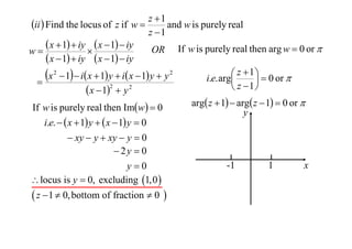z 1
ii  Find the locus of z if w 
and w is purely real
z 1
 x  1  iy  x  1  iy OR If w is purely real then arg w  0 or 
w

 x  1  iy  x  1  iy
 z  1   0 or 
x 2  1  i x  1 y  i x  1 y  y 2
i.e. arg


2
 z 1
 x  1  y 2
If w is purely real then Imw  0
i.e.   x  1 y   x  1 y  0
 xy  y  xy  y  0
 2y  0
y0
 locus is y  0, excluding 1,0 

 z  1  0, bottom of fraction  0 

arg z  1  arg z  1  0 or 
y

-1

1

x

 