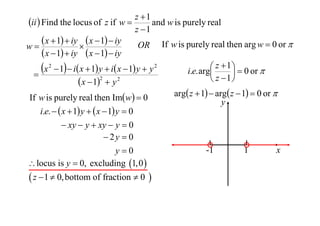 z 1
ii  Find the locus of z if w 
and w is purely real
z 1
 x  1  iy  x  1  iy OR If w is purely real then arg w  0 or 
w

 x  1  iy  x  1  iy
 z  1   0 or 
x 2  1  i x  1 y  i x  1 y  y 2
i.e. arg


2
 z 1
 x  1  y 2
If w is purely real then Imw  0
i.e.   x  1 y   x  1 y  0
 xy  y  xy  y  0
 2y  0
y0
 locus is y  0, excluding 1,0 

 z  1  0, bottom of fraction  0 

arg z  1  arg z  1  0 or 
y

-1

1

x

 