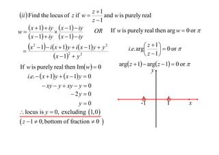 z 1
ii  Find the locus of z if w 
and w is purely real
z 1
 x  1  iy  x  1  iy OR If w is purely real then arg w  0 or 
w

 x  1  iy  x  1  iy
 z  1   0 or 
x 2  1  i x  1 y  i x  1 y  y 2
i.e. arg


2
 z 1
 x  1  y 2
If w is purely real then Imw  0
i.e.   x  1 y   x  1 y  0
 xy  y  xy  y  0
 2y  0
y0
 locus is y  0, excluding 1,0 

 z  1  0, bottom of fraction  0 

arg z  1  arg z  1  0 or 
y

-1

1

x

 