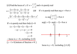 z 1
ii  Find the locus of z if w 
and w is purely real
z 1
 x  1  iy  x  1  iy OR If w is purely real then arg w  0 or 
w

 x  1  iy  x  1  iy
 z  1   0 or 
x 2  1  i x  1 y  i x  1 y  y 2
i.e. arg


2
 z 1
 x  1  y 2
If w is purely real then Imw  0
i.e.   x  1 y   x  1 y  0
 xy  y  xy  y  0
 2y  0
y0
 locus is y  0, excluding 1,0 

 z  1  0, bottom of fraction  0 

arg z  1  arg z  1  0 or 
y

-1

1

x

locus is y  0, excluding  1,0 

 