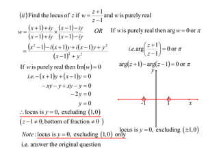 z 1
ii  Find the locus of z if w 
and w is purely real
z 1
 x  1  iy  x  1  iy OR If w is purely real then arg w  0 or 
w

 x  1  iy  x  1  iy
 z  1   0 or 
x 2  1  i x  1 y  i x  1 y  y 2
i.e. arg


2
 z 1
 x  1  y 2
If w is purely real then Imw  0
i.e.   x  1 y   x  1 y  0
 xy  y  xy  y  0
 2y  0
y0
 locus is y  0, excluding 1,0 

 z  1  0, bottom of fraction  0 

arg z  1  arg z  1  0 or 
y

-1

1

x

locus is y  0, excluding  1,0 
Note : locus is y  0, excluding 1,0  only

i.e. answer the original question

 