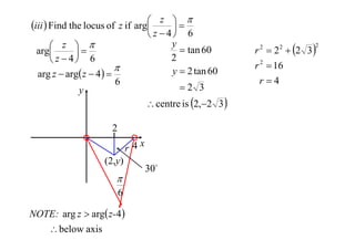  z 
iii  Find the locus of z if arg

 z  4 6
y
 z 
 tan 60
arg

2
 z  4 6

y  2 tan 60
arg z  arg z  4  
6
2 3
y

 centre is 2,2 3 

2
r 4x
(2,y)


6
NOTE: arg z  arg z-4 
 below axis

30

r 2  2 2  2 3 

2

r 2  16
r4

 