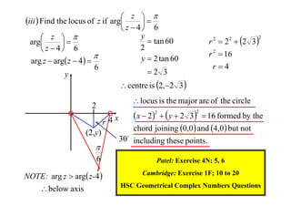  z 
iii  Find the locus of z if arg

 z  4 6
y
 z 
 tan 60
arg

2
 z  4 6

y  2 tan 60
arg z  arg z  4  
6
2 3
y

r 2  2 2  2 3 

2

r 2  16
r4

 centre is 2,2 3 
 locus is the major arc of the circle

2
r 4x
(2,y)


6
NOTE: arg z  arg z-4 
 below axis

 x  2   y  2 3   16 formed by the
chord joining 0,0  and 4,0  but not
2

2

30 including these points.
Patel: Exercise 4N; 5, 6
Cambridge: Exercise 1F; 10 to 20
HSC Geometrical Complex Numbers Questions

 
