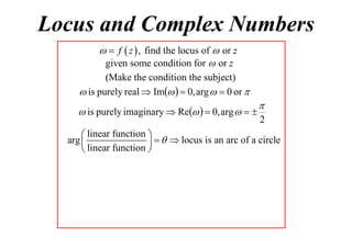 Locus and Complex Numbers
  f  z  , find the locus of  or z
given some condition for  or z
(Make the condition the subject)
 is purely real  Im   0, arg   0 or 

 is purely imaginary  Re   0, arg   


2

 linear function 
arg 
    locus is an arc of a circle
 linear function 

 