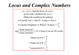 Locus and Complex Numbers
  f  z  , find the locus of  or z
given some condition for  or z
(Make the condition the subject)
 is purely real  Im   0, arg   0 or 

 is purely imaginary  Re   0, arg   


2

 linear function 
arg 
    locus is an arc of a circle
 linear function 



* minor arc if  
* major arc if  

2



* semicircle if  

2


2

 