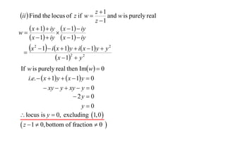 z 1
ii  Find the locus of z if w        and w is purely real
                                  z 1
       x  1  iy  x  1  iy
w                 
       x  1  iy  x  1  iy
  
    x   2
              1  i x  1 y  i x  1 y  y 2
                       x  12  y 2
If w is purely real then Imw  0
   i.e.   x  1 y   x  1 y  0
            xy  y  xy  y  0
                            2y  0
                                y0
 locus is y  0, excluding 1,0 
 z  1  0, bottom of fraction  0 
 