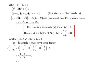 ii  z 4  z 2  12  0

z  3z  4  0
factorised over Real numbers
z  3 z  3z  4  0
z  3 z  3 z  2i  z  2i   0 factorised over Complex numbers
2

2

2

z   3 or z  2i
If (x – a) is a factor of P(x), then P(a) = 0
b
If (ax – b) is a factor of P(x), then P  = 0
a

iii  Factorise 2 x 3  3x 2  8 x  5
as it is a cubic it must have a real factor
3
2
1  1
1


 1 5
P   2    3   8 
 2  2
 2
 2
1 3
   45
4 4
0

 