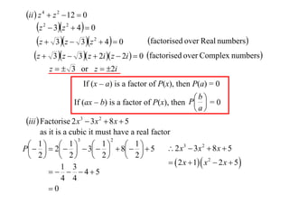 ii  z 4  z 2  12  0

z  3z  4  0
factorised over Real numbers
z  3 z  3z  4  0
z  3 z  3 z  2i  z  2i   0 factorised over Complex numbers
2

2

2

z   3 or z  2i
If (x – a) is a factor of P(x), then P(a) = 0
b
If (ax – b) is a factor of P(x), then P  = 0
a

iii  Factorise 2 x 3  3x 2  8 x  5
as it is a cubic it must have a real factor
3
2
1  1
1


 1 5
 2 x3  3x 2  8 x  5
P   2    3   8 
 2  2
 2
 2
  2 x  1  x 2  2 x  5 
1 3
   45
4 4
0

 