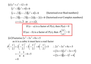 ii  z 4  z 2  12  0

z  3z  4  0
factorised over Real numbers
z  3 z  3z  4  0
z  3 z  3 z  2i  z  2i   0 factorised over Complex numbers
2

2

2

z   3 or z  2i
If (x – a) is a factor of P(x), then P(a) = 0
b
If (ax – b) is a factor of P(x), then P  = 0
a

iii  Factorise 2 x 3  3x 2  8 x  5
as it is a cubic it must have a real factor
3
2
1  1
1


 1 5
 2 x3  3x 2  8 x  5
P   2    3   8 
 2  2
 2
 2
  2 x  1  x 2  2 x  5 
1 3
   45
2
 2 x  1  x  1  4
4 4
0





 