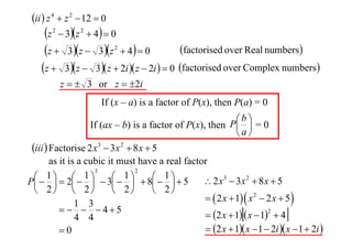 ii  z 4  z 2  12  0

z  3z  4  0
factorised over Real numbers
z  3 z  3z  4  0
z  3 z  3 z  2i  z  2i   0 factorised over Complex numbers
2

2

2

z   3 or z  2i
If (x – a) is a factor of P(x), then P(a) = 0
b
If (ax – b) is a factor of P(x), then P  = 0
a

iii  Factorise 2 x 3  3x 2  8 x  5
as it is a cubic it must have a real factor
3
2
1  1
1


 1 5
 2 x3  3x 2  8 x  5
P   2    3   8 
 2  2
 2
 2
  2 x  1  x 2  2 x  5 
1 3
   45
2
 2 x  1  x  1  4
4 4
 2 x  1 x  1  2i  x  1  2i 
0





 