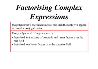 Factorising Complex
Expressions
If a polynomial’s coefficients are all real then the roots will appear
in complex conjugate pairs.
Every polynomial of degree n can be;
• factorised as a mixture of quadratic and linear factors over the
real field
• factorised to n linear factors over the complex field

 