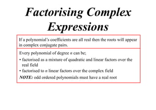 Factorising Complex
Expressions
If a polynomial’s coefficients are all real then the roots will appear
in complex conjugate pairs.
Every polynomial of degree n can be;
• factorised as a mixture of quadratic and linear factors over the
real field
• factorised to n linear factors over the complex field
NOTE: odd ordered polynomials must have a real root

 