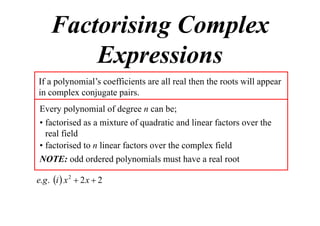 Factorising Complex
Expressions
If a polynomial’s coefficients are all real then the roots will appear
in complex conjugate pairs.
Every polynomial of degree n can be;
• factorised as a mixture of quadratic and linear factors over the
real field
• factorised to n linear factors over the complex field
NOTE: odd ordered polynomials must have a real root
e.g . i  x 2  2 x  2

 