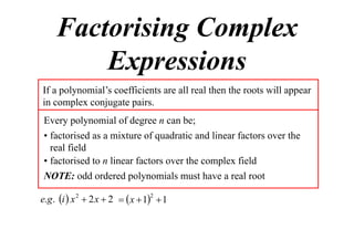 Factorising Complex
Expressions
If a polynomial’s coefficients are all real then the roots will appear
in complex conjugate pairs.
Every polynomial of degree n can be;
• factorised as a mixture of quadratic and linear factors over the
real field
• factorised to n linear factors over the complex field
NOTE: odd ordered polynomials must have a real root
e.g . i  x 2  2 x  2   x  12  1

 