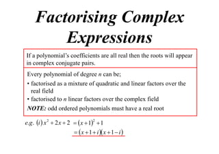 Factorising Complex
Expressions
If a polynomial’s coefficients are all real then the roots will appear
in complex conjugate pairs.
Every polynomial of degree n can be;
• factorised as a mixture of quadratic and linear factors over the
real field
• factorised to n linear factors over the complex field
NOTE: odd ordered polynomials must have a real root
e.g . i  x 2  2 x  2   x  12  1

  x  1  i  x  1  i 

 