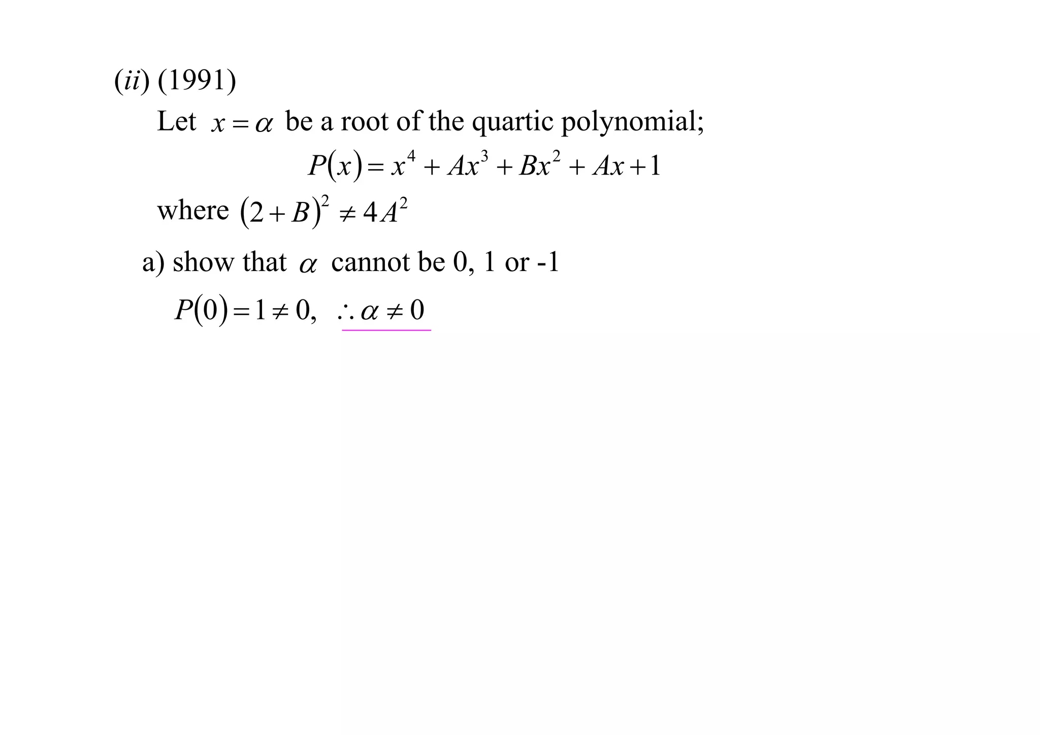 (ii) (1991)
Let x   be a root of the quartic polynomial;
P x   x 4  Ax 3  Bx 2  Ax  1
where 2  B 2  4 A2
a) show that  cannot be 0, 1 or -1

P0   1  0,   0

 