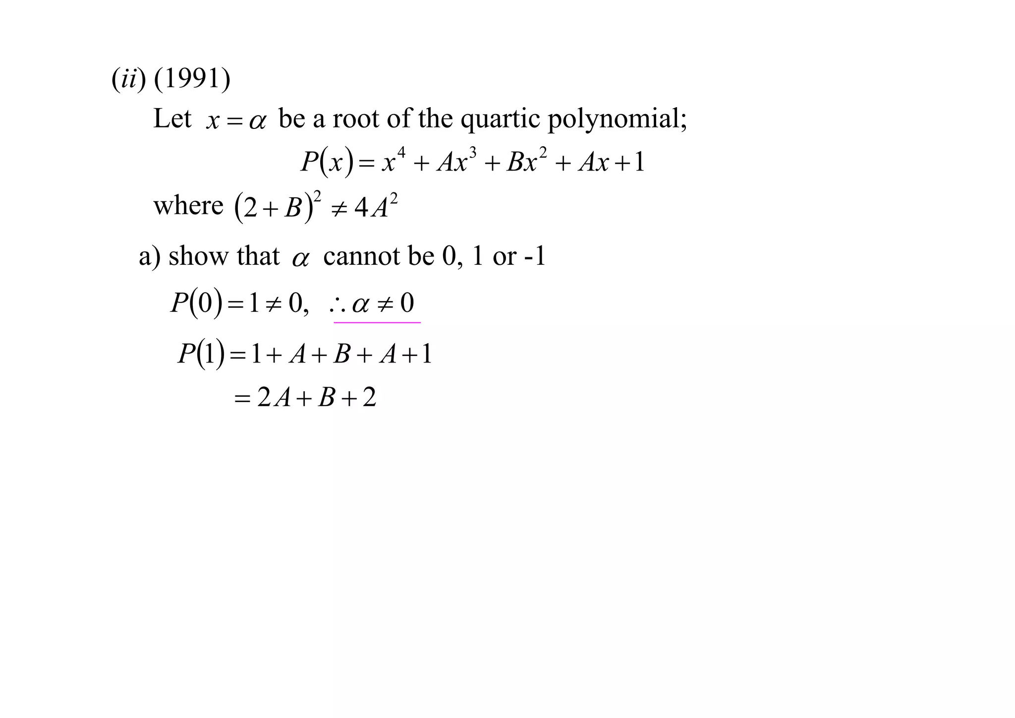 (ii) (1991)
Let x   be a root of the quartic polynomial;
P x   x 4  Ax 3  Bx 2  Ax  1
where 2  B 2  4 A2
a) show that  cannot be 0, 1 or -1

P0   1  0,   0
P1  1  A  B  A  1
 2A  B  2

 