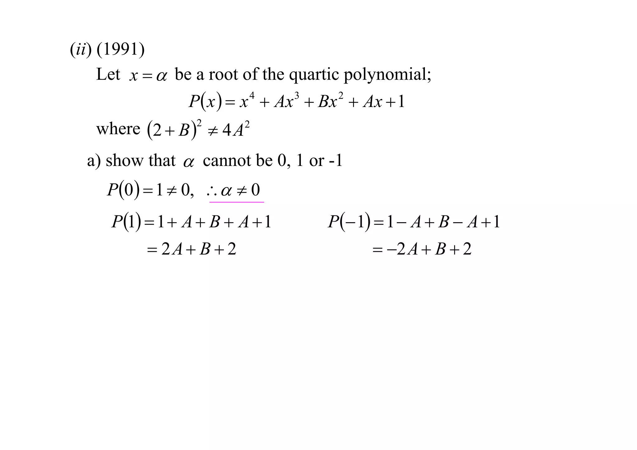 (ii) (1991)
Let x   be a root of the quartic polynomial;
P x   x 4  Ax 3  Bx 2  Ax  1
where 2  B 2  4 A2
a) show that  cannot be 0, 1 or -1

P0   1  0,   0
P1  1  A  B  A  1
 2A  B  2

P 1  1  A  B  A  1
 2 A  B  2

 
