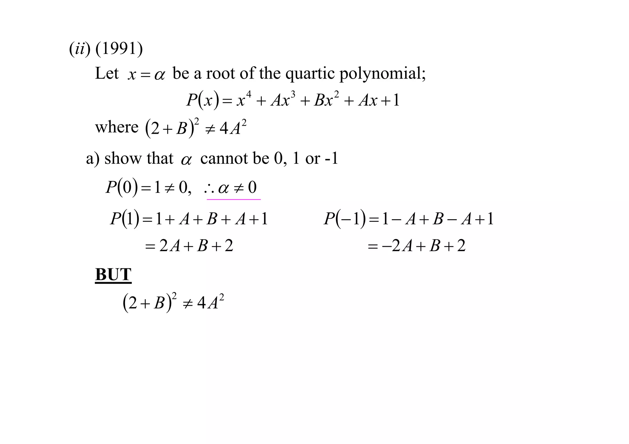 (ii) (1991)
Let x   be a root of the quartic polynomial;
P x   x 4  Ax 3  Bx 2  Ax  1
where 2  B 2  4 A2
a) show that  cannot be 0, 1 or -1

P0   1  0,   0
P1  1  A  B  A  1
 2A  B  2
BUT

2  B 2  4 A2

P 1  1  A  B  A  1
 2 A  B  2

 