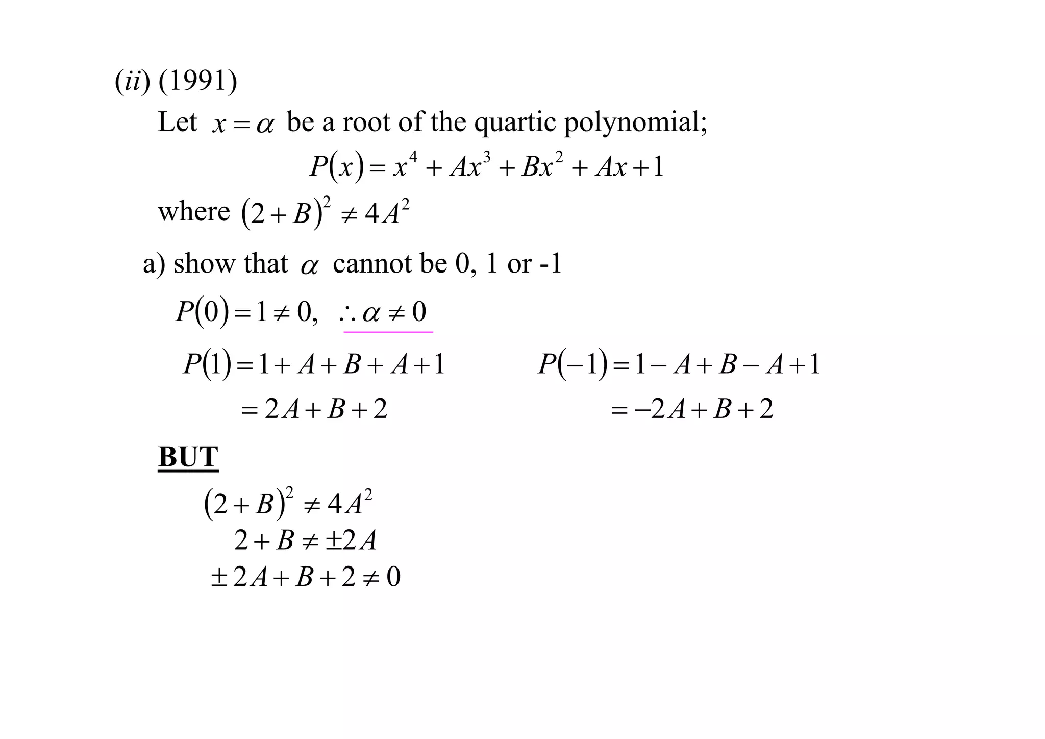 (ii) (1991)
Let x   be a root of the quartic polynomial;
P x   x 4  Ax 3  Bx 2  Ax  1
where 2  B 2  4 A2
a) show that  cannot be 0, 1 or -1

P0   1  0,   0
P1  1  A  B  A  1
 2A  B  2
BUT

2  B 2  4 A2

2  B  2 A
 2A  B  2  0

P 1  1  A  B  A  1
 2 A  B  2

 