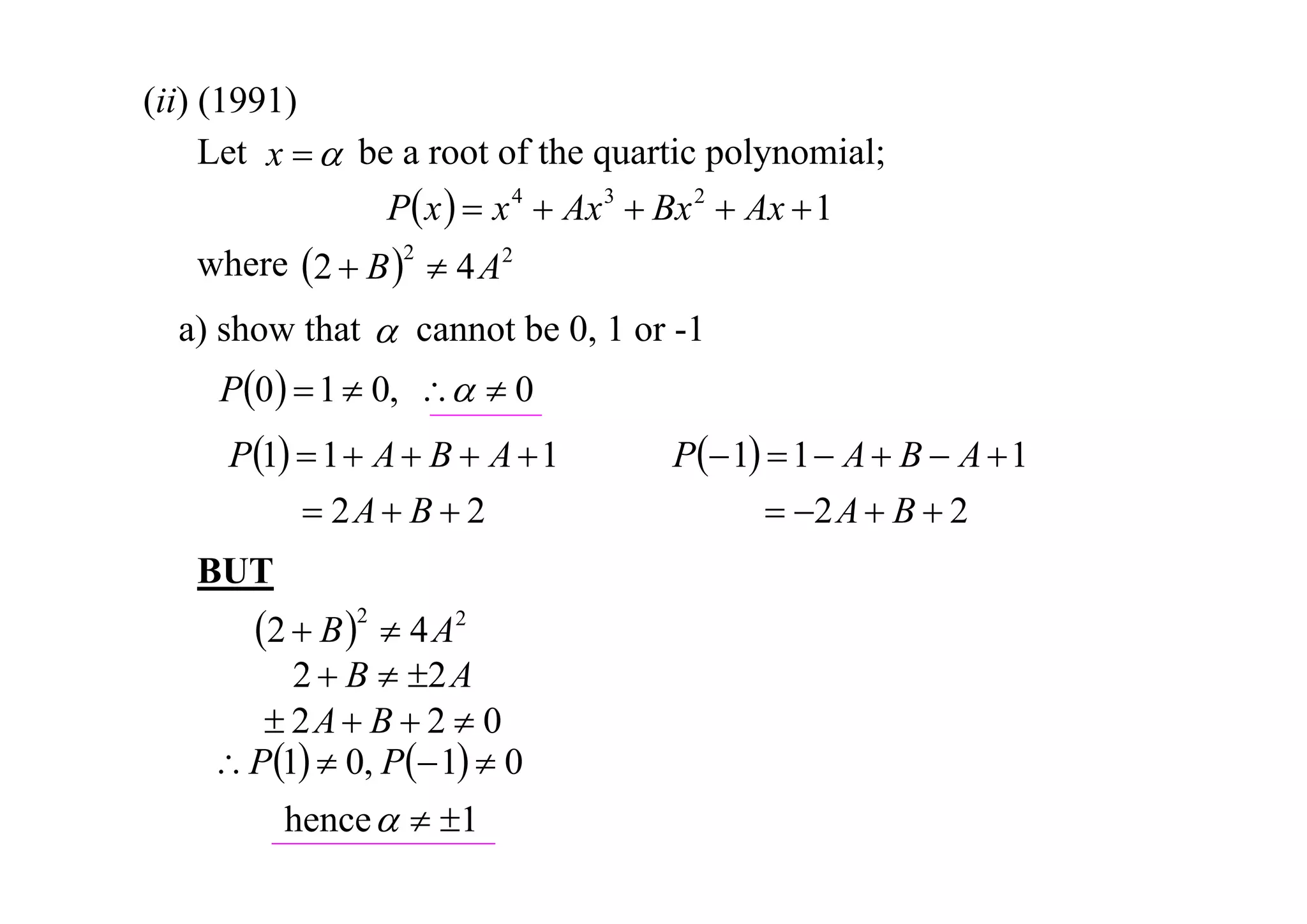 (ii) (1991)
Let x   be a root of the quartic polynomial;
P x   x 4  Ax 3  Bx 2  Ax  1
where 2  B 2  4 A2
a) show that  cannot be 0, 1 or -1

P0   1  0,   0
P1  1  A  B  A  1
 2A  B  2
BUT

2  B 2  4 A2

2  B  2 A
 2A  B  2  0
 P1  0, P 1  0
hence   1

P 1  1  A  B  A  1
 2 A  B  2

 