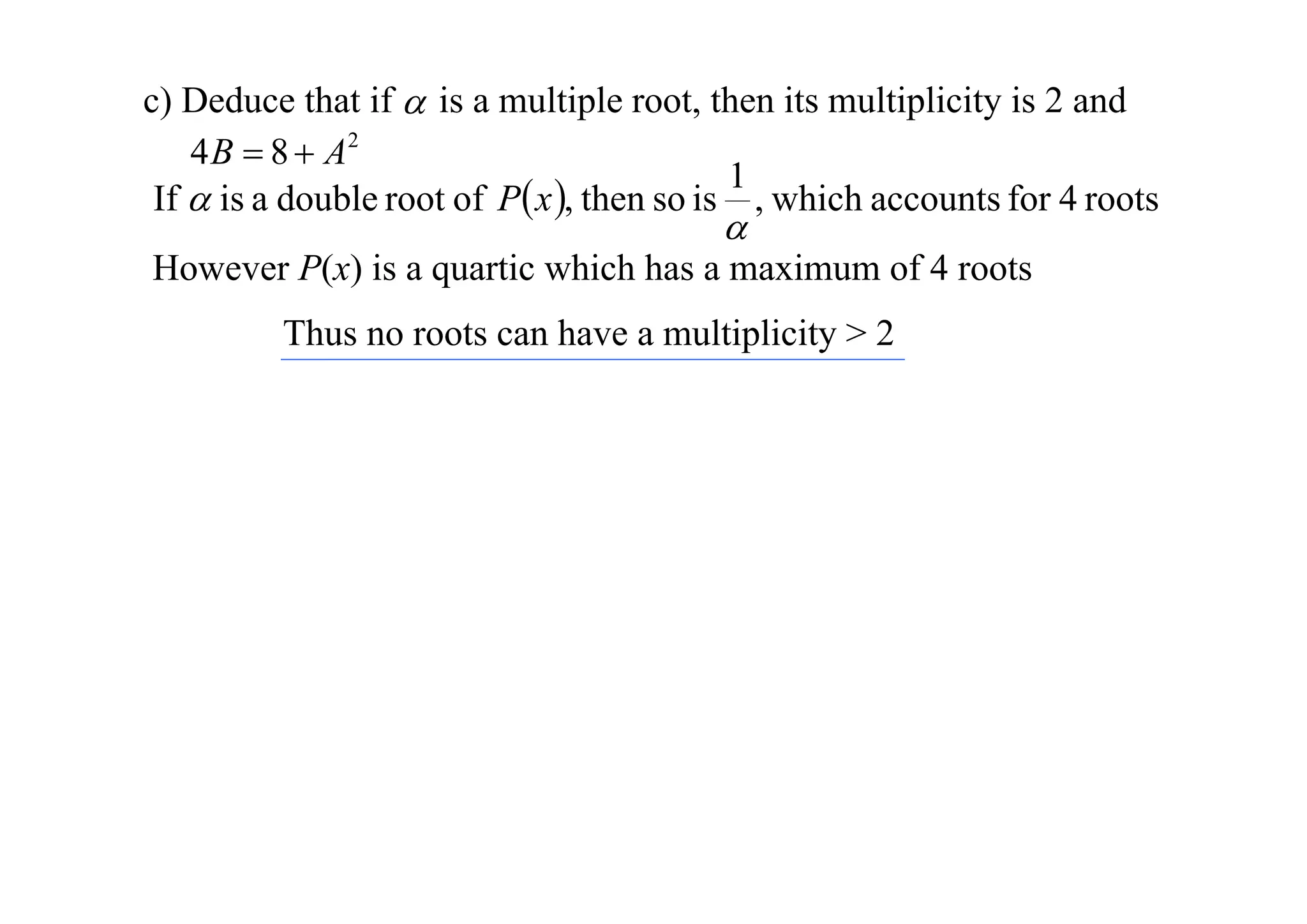 c) Deduce that if  is a multiple root, then its multiplicity is 2 and
4 B  8  A2
1
If  is a double root of P x , then so is , which accounts for 4 roots



However P(x) is a quartic which has a maximum of 4 roots
Thus no roots can have a multiplicity > 2

 