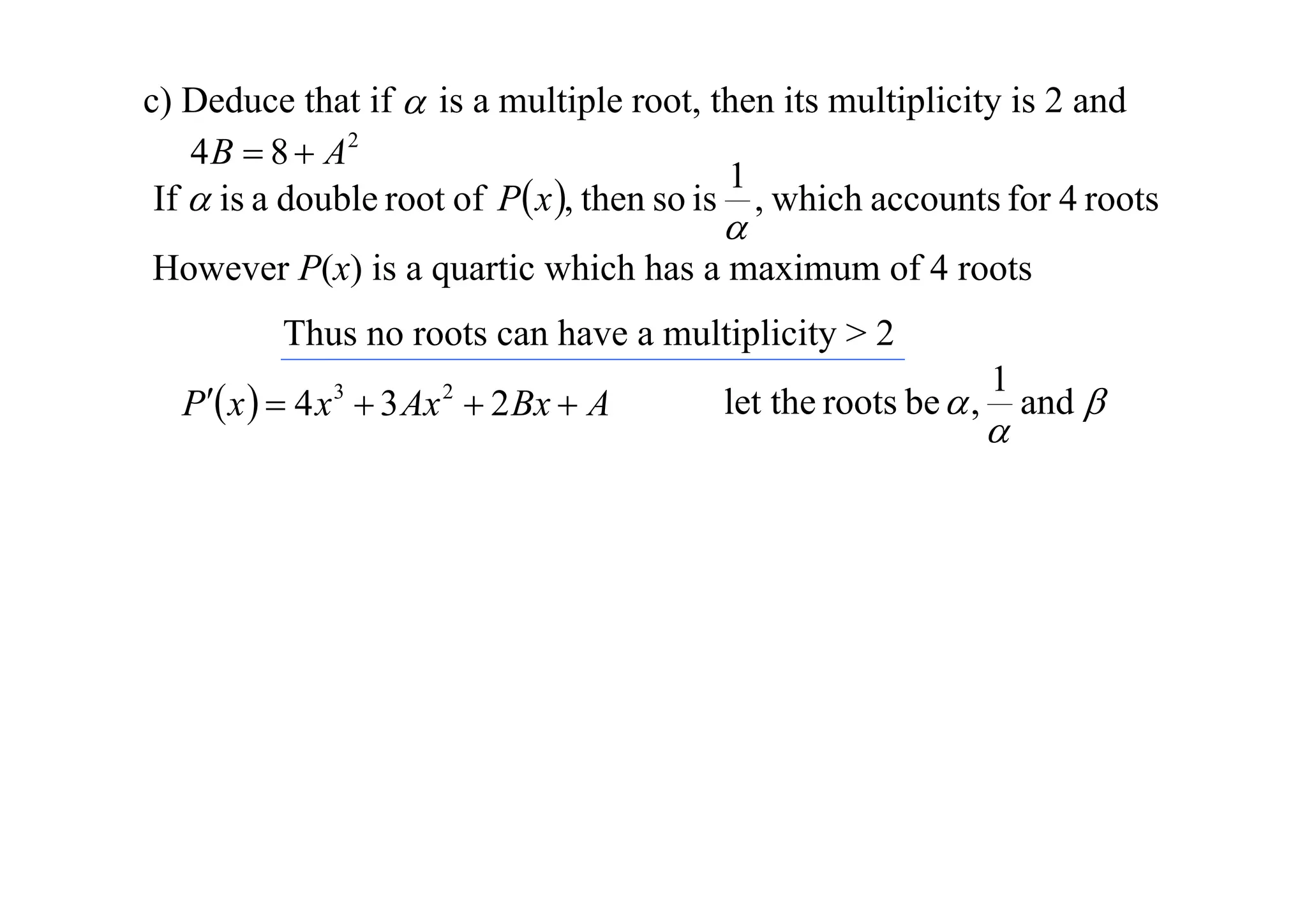 c) Deduce that if  is a multiple root, then its multiplicity is 2 and
4 B  8  A2
1
If  is a double root of P x , then so is , which accounts for 4 roots



However P(x) is a quartic which has a maximum of 4 roots
Thus no roots can have a multiplicity > 2
P x   4 x  3 Ax  2 Bx  A
3

2

let the roots be  ,

1



and 

 