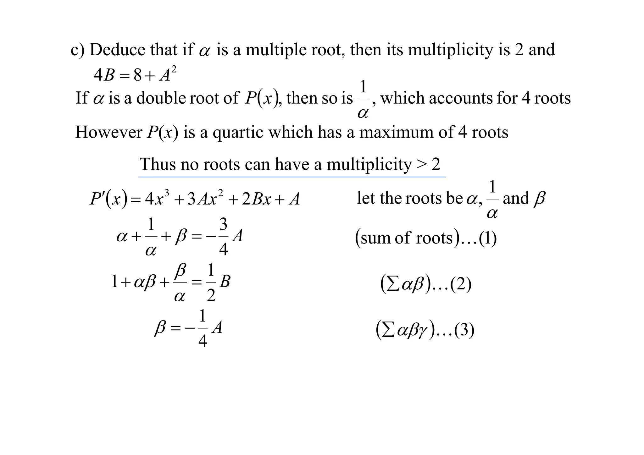 c) Deduce that if  is a multiple root, then its multiplicity is 2 and
4 B  8  A2
1
If  is a double root of P x , then so is , which accounts for 4 roots



However P(x) is a quartic which has a maximum of 4 roots
Thus no roots can have a multiplicity > 2
P x   4 x  3 Ax  2 Bx  A
1
3
   A
4

 1
1     B
 2
1
  A
4
3

2

let the roots be  ,

1



sum of roots  (1)
   (2)
   (3)

and 

 