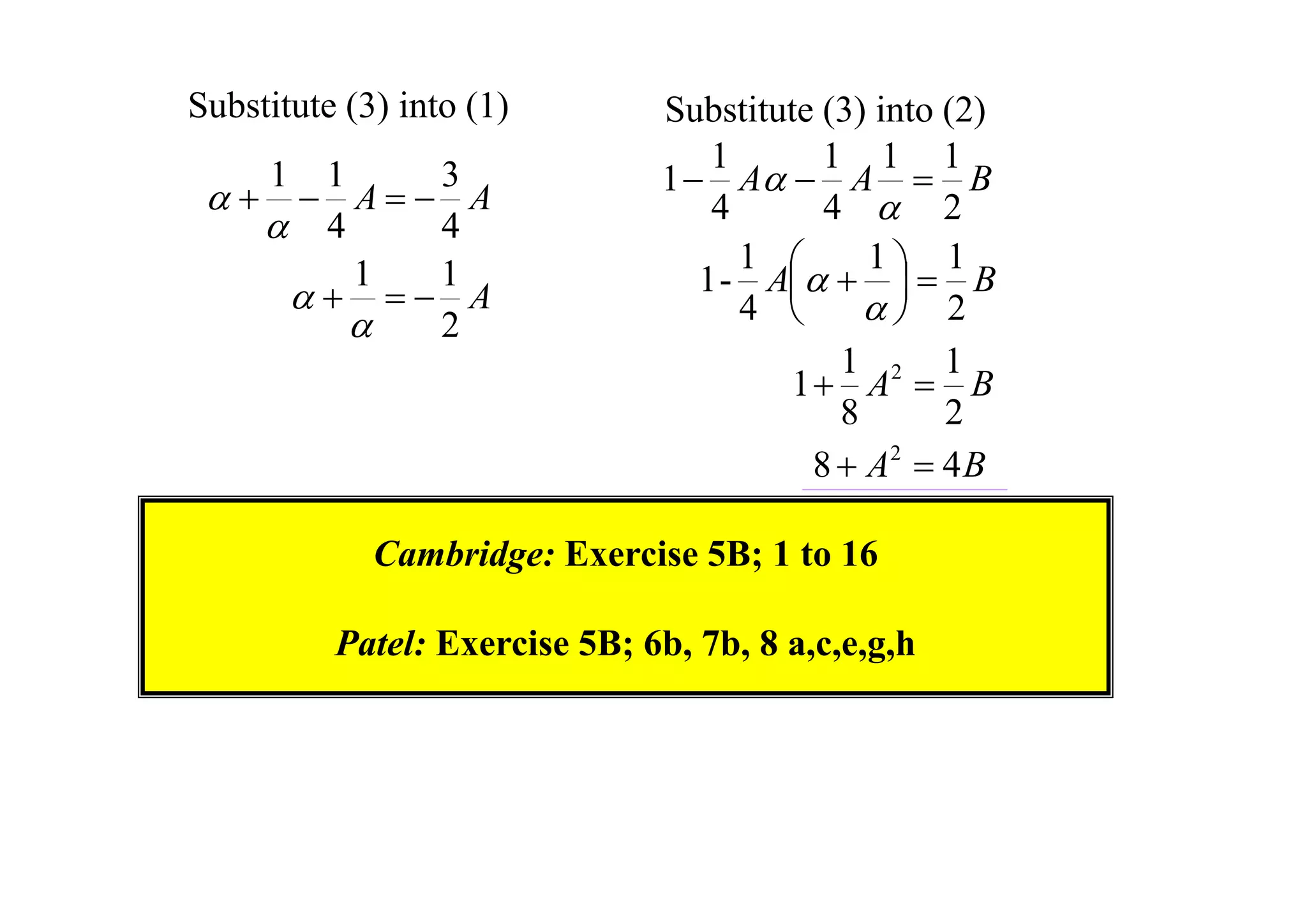 Substitute (3) into (1)



1

1
3
 A A
 4
4
1
1
  A

2

Substitute (3) into (2)
1
1 1 1
1  A  A  B
4
4  2
1
1
1
1 - A    B


4 
 2
1
1
1  A2  B
8
2
8  A2  4 B

Cambridge: Exercise 5B; 1 to 16
Patel: Exercise 5B; 6b, 7b, 8 a,c,e,g,h

 