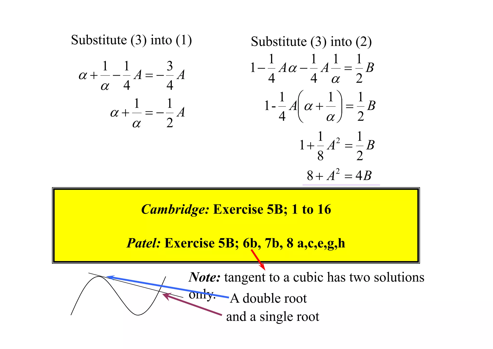 Substitute (3) into (1)



1

1
3
 A A
 4
4
1
1
  A

2

Substitute (3) into (2)
1
1 1 1
1  A  A  B
4
4  2
1
1
1
1 - A    B


4 
 2
1
1
1  A2  B
8
2
8  A2  4 B

Cambridge: Exercise 5B; 1 to 16
Patel: Exercise 5B; 6b, 7b, 8 a,c,e,g,h
Note: tangent to a cubic has two solutions
only. A double root

and a single root

 